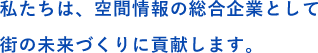 私たちは、空間情報の総合企業として街の未来づくりに貢献します。